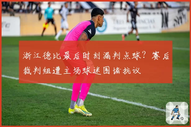 浙江德比最后时刻漏判点球？赛后裁判组遭主场球迷围堵抗议
