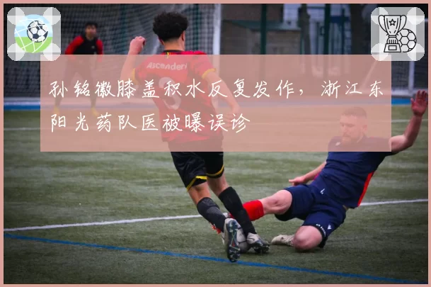 孙铭徽膝盖积水反复发作，浙江东阳光药队医被曝误诊