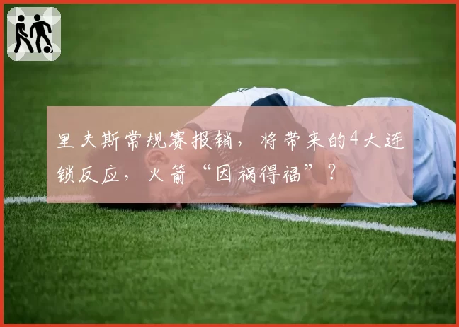 里夫斯常规赛报销，将带来的4大连锁反应，火箭“因祸得福”？