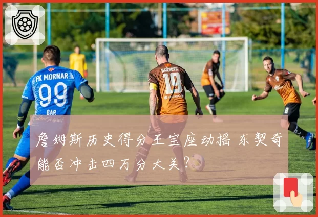 詹姆斯历史得分王宝座动摇 东契奇能否冲击四万分大关？