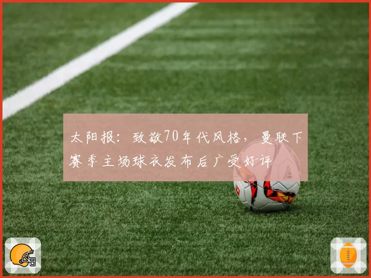 太阳报：致敬70年代风格，曼联下赛季主场球衣发布后广受好评