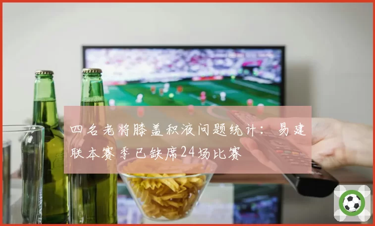 四名老将膝盖积液问题统计：易建联本赛季已缺席24场比赛