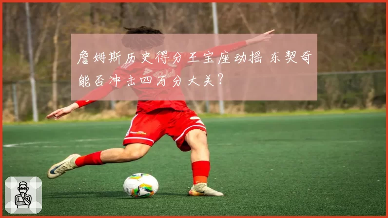 詹姆斯历史得分王宝座动摇 东契奇能否冲击四万分大关？