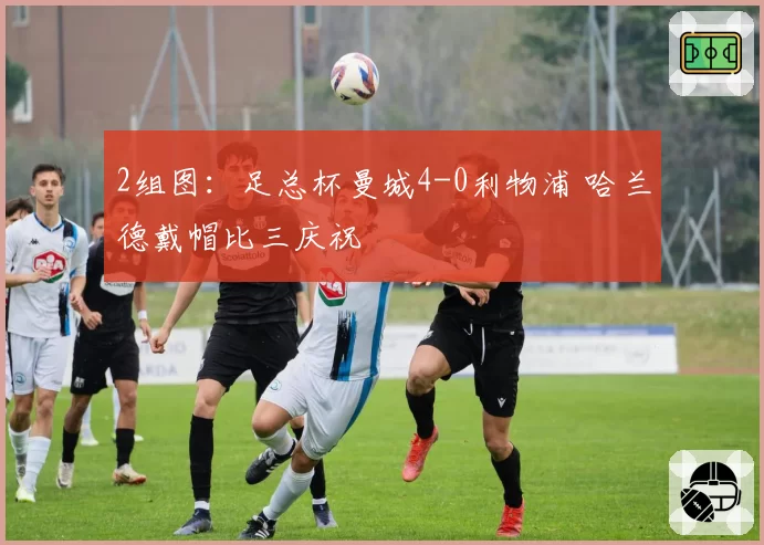 2组图：足总杯曼城4-0利物浦 哈兰德戴帽比三庆祝