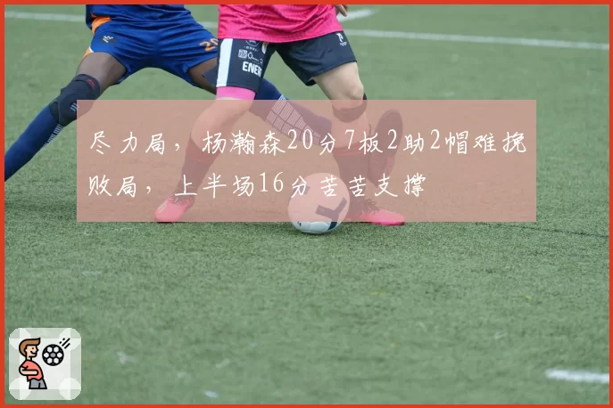 尽力局，杨瀚森20分7板2助2帽难挽败局，上半场16分苦苦支撑