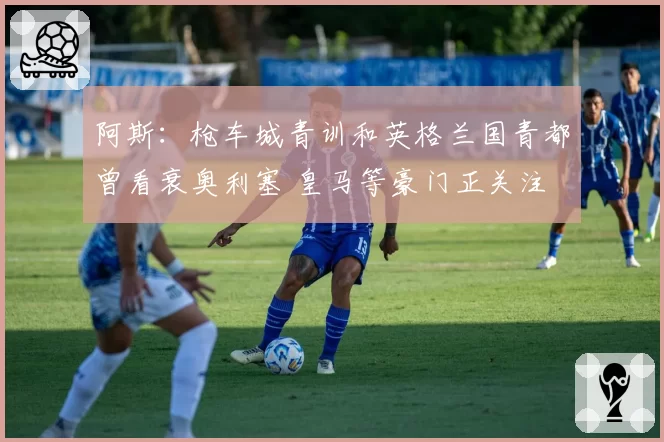 阿斯：枪车城青训和英格兰国青都曾看衰奥利塞 皇马等豪门正关注