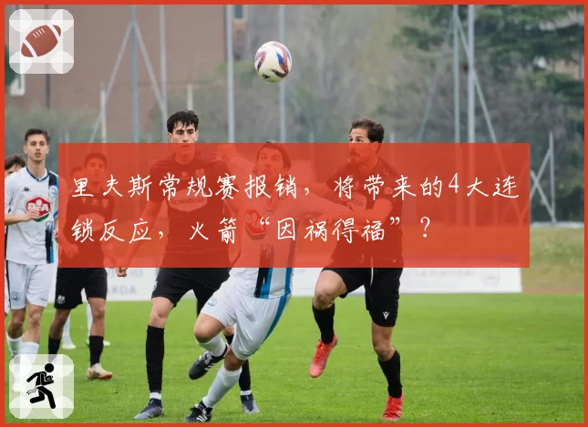 里夫斯常规赛报销，将带来的4大连锁反应，火箭“因祸得福”？