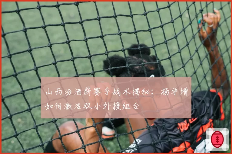 山西汾酒新赛季战术揭秘：杨学增如何激活双小外援组合