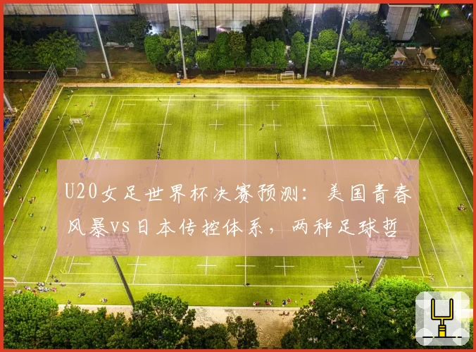 U20女足世界杯决赛预测：美国青春风暴vs日本传控体系，两种足球哲学碰撞