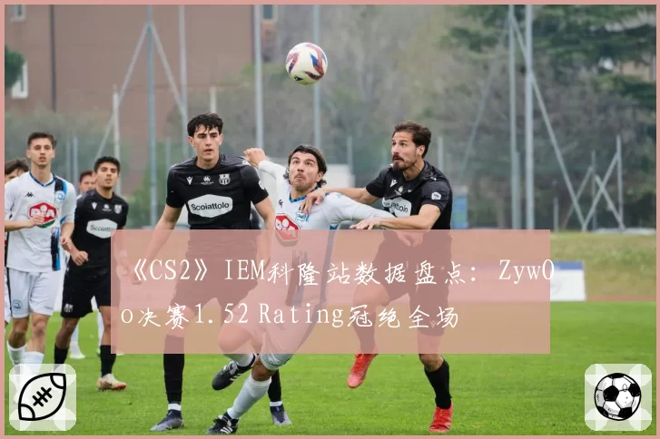 《CS2》IEM科隆站数据盘点：ZywOo决赛1.52 Rating冠绝全场