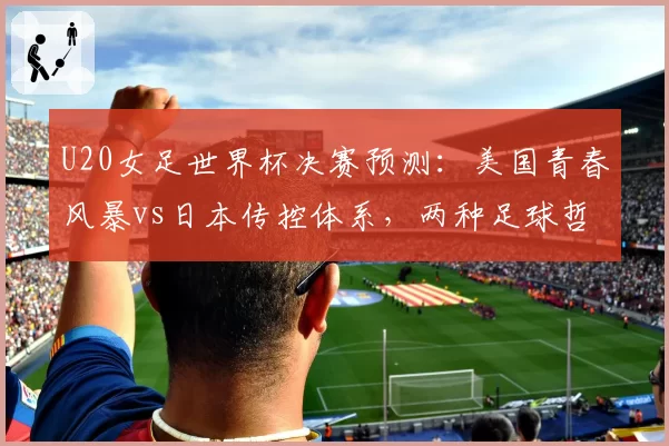 U20女足世界杯决赛预测：美国青春风暴vs日本传控体系，两种足球哲学碰撞