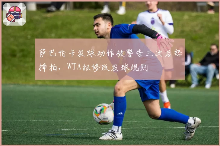 萨巴伦卡发球动作被警告三次后怒摔拍，WTA拟修改发球规则