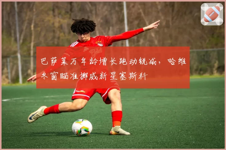 巴萨莱万年龄增长跑动锐减，哈维冬窗瞄准挪威新星塞斯科