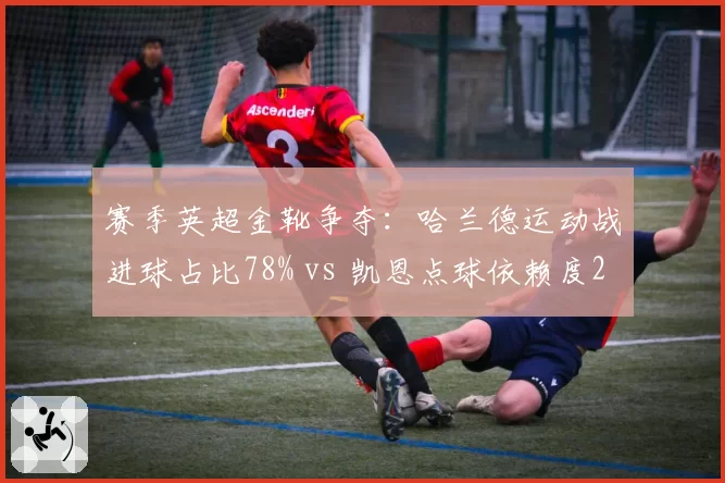 赛季英超金靴争夺：哈兰德运动战进球占比78% vs 凯恩点球依赖度25%